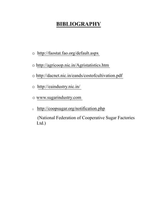 BIBLIOGRAPHY
o http://faostat.fao.org/default.aspx
o http://agricoop.nic.in/Agristatistics.htm
o http://dacnet.nic.in/eands/costofcultivation.pdf
o http://eaindustry.nic.in/
o www.sugarindustry.com
o http://coopsugar.org/notification.php
(National Federation of Cooperative Sugar Factories
Ltd.)
 