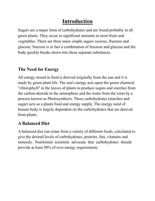 Introduction
Sugars are a major form of carbohydrates and are found probably in all
green plants. They occur in significant amounts in most fruits and
vegetables. There are three main simple sugars sucrose, fructose and
glucose. Sucrose is in fact a combination of fructose and glucose and the
body quickly breaks down into these separate substances.
The Need for Energy
All energy stored in food is derived originally from the sun and it is
made by green plant life. The sun's energy acts upon the green chemical
"chlorophyll" in the leaves of plants to produce sugars and starches from
the carbon-dioxide in the atmosphere and the water from the roots by a
process known as Photosynthesis. These carbohydrates (starches and
sugar) acts as a plants food and energy supply. The energy need of
human body is largely dependent on the carbohydrates that are derived
from plants.
A Balanced Diet
A balanced diet can come from a variety of different foods, calculated to
give the desired levels of carbohydrates, proteins, fats, vitamins and
minerals. Nutritional scientists advocate that carbohydrates should
provide at least 50% of over energy requirements
 