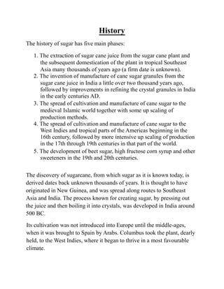 History
The history of sugar has five main phases:
1. The extraction of sugar cane juice from the sugar cane plant and
the subsequent domestication of the plant in tropical Southeast
Asia many thousands of years ago (a firm date is unknown).
2. The invention of manufacture of cane sugar granules from the
sugar cane juice in India a little over two thousand years ago,
followed by improvements in refining the crystal granules in India
in the early centuries AD.
3. The spread of cultivation and manufacture of cane sugar to the
medieval Islamic world together with some up scaling of
production methods.
4. The spread of cultivation and manufacture of cane sugar to the
West Indies and tropical parts of the Americas beginning in the
16th century, followed by more intensive up scaling of production
in the 17th through 19th centuries in that part of the world.
5. The development of beet sugar, high fructose corn syrup and other
sweeteners in the 19th and 20th centuries.
The discovery of sugarcane, from which sugar as it is known today, is
derived dates back unknown thousands of years. It is thought to have
originated in New Guinea, and was spread along routes to Southeast
Asia and India. The process known for creating sugar, by pressing out
the juice and then boiling it into crystals, was developed in India around
500 BC.
Its cultivation was not introduced into Europe until the middle-ages,
when it was brought to Spain by Arabs. Columbus took the plant, dearly
held, to the West Indies, where it began to thrive in a most favourable
climate.
 
