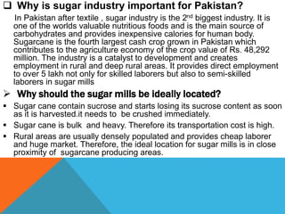  Why is sugar industry important for Pakistan?
In Pakistan after textile , sugar industry is the 2nd biggest industry. It is
one of the worlds valuable nutritious foods and is the main source of
carbohydrates and provides inexpensive calories for human body.
Sugarcane is the fourth largest cash crop grown in Pakistan which
contributes to the agriculture economy of the crop value of Rs. 48,292
million. The industry is a catalyst to development and creates
employment in rural and deep rural areas. It provides direct employment
to over 5 lakh not only for skilled laborers but also to semi-skilled
laborers in sugar mills
 Why should the sugar mills be ideally located?
 Sugar cane contain sucrose and starts losing its sucrose content as soon
as it is harvested.it needs to be crushed immediately.
 Sugar cane is bulk and heavy. Therefore its transportation cost is high.
 Rural areas are usually densely populated and provides cheap laborer
and huge market. Therefore, the ideal location for sugar mills is in close
proximity of sugarcane producing areas.
 