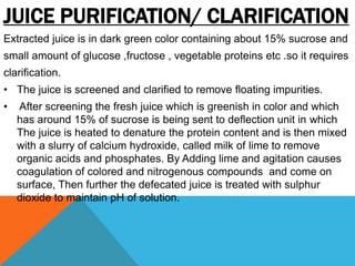 JUICE PURIFICATION/ CLARIFICATION
Extracted juice is in dark green color containing about 15% sucrose and
small amount of glucose ,fructose , vegetable proteins etc .so it requires
clarification.
• The juice is screened and clarified to remove floating impurities.
• After screening the fresh juice which is greenish in color and which
has around 15% of sucrose is being sent to deflection unit in which
The juice is heated to denature the protein content and is then mixed
with a slurry of calcium hydroxide, called milk of lime to remove
organic acids and phosphates. By Adding lime and agitation causes
coagulation of colored and nitrogenous compounds and come on
surface, Then further the defecated juice is treated with sulphur
dioxide to maintain pH of solution.
 
