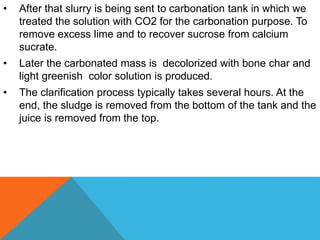• After that slurry is being sent to carbonation tank in which we
treated the solution with CO2 for the carbonation purpose. To
remove excess lime and to recover sucrose from calcium
sucrate.
• Later the carbonated mass is decolorized with bone char and
light greenish color solution is produced.
• The clarification process typically takes several hours. At the
end, the sludge is removed from the bottom of the tank and the
juice is removed from the top.
 