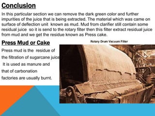 Conclusion
In this particular section we can remove the dark green color and further
impurities of the juice that is being extracted. The material which was came on
surface of deflection unit known as mud. Mud from clarifier still contain some
residual juice so it is send to the rotary filter then this filter extract residual juice
from mud and we get the residue known as Press cake.
Press Mud or Cake
Press mud is the residue of
the filtration of sugarcane juice.
It is used as manure and
that of carbonation
factories are usually burnt.
 