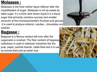 Molasses :
Molasses is the final mother liquor leftover after the
crystallization of sugar. Molasses is not as sweet as
table sugar. It s a thick dark brown liquid.it is a liquid
sugar that primarily contains sucrose and smaller
amounts of the monosaccharide's fructose and glucose.
It is used to produce ethanol, candies , chocolates and
cookies.
Bagasse :
Bagasse is a fibrous residue left over after the
sugarcane is crushed. The fiber content of bagasse
(cellulose) is used in cellulose industries like the
pulp, paper, particle boards, cattle-feed etcI.it is used
as animal feed and as boiler fuel.
 
