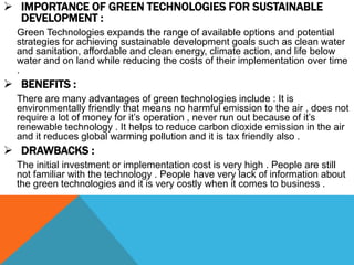  IMPORTANCE OF GREEN TECHNOLOGIES FOR SUSTAINABLE
DEVELOPMENT :
Green Technologies expands the range of available options and potential
strategies for achieving sustainable development goals such as clean water
and sanitation, affordable and clean energy, climate action, and life below
water and on land while reducing the costs of their implementation over time
.
 BENEFITS :
There are many advantages of green technologies include : It is
environmentally friendly that means no harmful emission to the air , does not
require a lot of money for it’s operation , never run out because of it’s
renewable technology . It helps to reduce carbon dioxide emission in the air
and it reduces global warming pollution and it is tax friendly also .
 DRAWBACKS :
The initial investment or implementation cost is very high . People are still
not familiar with the technology . People have very lack of information about
the green technologies and it is very costly when it comes to business .
 