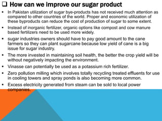  How can we improve our sugar product
 In Pakistan utilization of sugar bye-products has not received much attention as
compared to other countries of the world. Proper and economic utilization of
these byproducts can reduce the cost of production of sugar to some extent.
 Instead of inorganic fertilizer, organic options like compost and cow manure
based fertilizers need to be used more widely.
 sugar industries owners should have to pay good amount to the cane
farmers so they can plant sugarcane because low yield of cane is a big
issue for sugar industry.
 The more invested in maintaining soil health, the better the crop yield will be
without negatively impacting the environment.
 Vinasse can potentially be used as a potassium rich fertilizer.
 Zero pollution milling which involves totally recycling treated effluents for use
in cooling towers and spray ponds is also becoming more common.
 Excess electricity generated from steam can be sold to local power
companies.
 