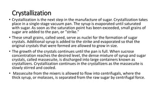 Crystallization
• Crystallization is the next step in the manufacture of sugar. Crystallization takes
place in a single-stage vacuum pan. The syrup is evaporated until saturated
with sugar. As soon as the saturation point has been exceeded, small grains of
sugar are added to the pan, or "strike."
• These small grains, called seed, serve as nuclei for the formation of sugar
crystals. Additional syrup is added to the strike and evaporated so that the
original crystals that were formed are allowed to grow in size.
• The growth of the crystals continues until the pan is full. When sucrose
concentration reaches the desired level, the dense mixture of syrup and sugar
crystals, called massecuite, is discharged into large containers known as
crystallizers. Crystallization continues in the crystallizers as the massecuite is
slowly stirred and cooled.
• Massecuite from the mixers is allowed to flow into centrifugals, where the
thick syrup, or molasses, is separated from the raw sugar by centrifugal force.
 