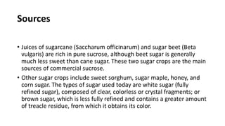 Sources
• Juices of sugarcane (Saccharum officinarum) and sugar beet (Beta
vulgaris) are rich in pure sucrose, although beet sugar is generally
much less sweet than cane sugar. These two sugar crops are the main
sources of commercial sucrose.
• Other sugar crops include sweet sorghum, sugar maple, honey, and
corn sugar. The types of sugar used today are white sugar (fully
refined sugar), composed of clear, colorless or crystal fragments; or
brown sugar, which is less fully refined and contains a greater amount
of treacle residue, from which it obtains its color.
 