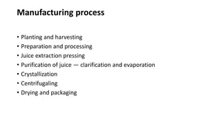 Manufacturing process
• Planting and harvesting
• Preparation and processing
• Juice extraction pressing
• Purification of juice — clarification and evaporation
• Crystallization
• Centrifugaling
• Drying and packaging
 