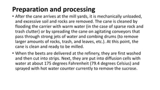 Preparation and processing
• After the cane arrives at the mill yards, it is mechanically unloaded,
and excessive soil and rocks are removed. The cane is cleaned by
flooding the carrier with warm water (in the case of sparse rock and
trash clutter) or by spreading the cane on agitating conveyors that
pass through strong jets of water and combing drums (to remove
larger amounts of rocks, trash, and leaves, etc.). At this point, the
cane is clean and ready to be milled.
• When the beets are delivered at the refinery, they are first washed
and then cut into strips. Next, they are put into diffusion cells with
water at about 175 degrees Fahrenheit (79.4 degrees Celsius) and
sprayed with hot water counter currently to remove the sucrose.
 