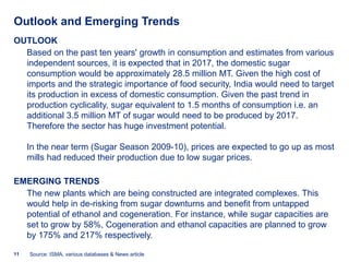 Outlook and Emerging Trends
OUTLOOK
  Based on the past ten years' growth in consumption and estimates from various
  independent sources, it is expected that in 2017, the domestic sugar
  consumption would be approximately 28.5 million MT. Given the high cost of
  imports and the strategic importance of food security, India would need to target
  its production in excess of domestic consumption. Given the past trend in
  production cyclicality, sugar equivalent to 1.5 months of consumption i.e. an
  additional 3.5 million MT of sugar would need to be produced by 2017.
  Therefore the sector has huge investment potential.

     In the near term (Sugar Season 2009-10), prices are expected to go up as most
     mills had reduced their production due to low sugar prices.

EMERGING TRENDS
  The new plants which are being constructed are integrated complexes. This
  would help in de-risking from sugar downturns and benefit from untapped
  potential of ethanol and cogeneration. For instance, while sugar capacities are
  set to grow by 58%, Cogeneration and ethanol capacities are planned to grow
  by 175% and 217% respectively.

11   Source: ISMA, various databases & News article
 