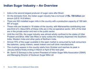 Indian Sugar Industry – An Overview

•   India is the second largest producer of sugar cane after Brazil.
•   On the domestic front, the Indian sugar industry has a turnover of Rs. 700 billion per
    annum (US $ 14.6 billion)
•   There are 553 installed sugar mills in the country with a production capacity of 180 lakh
    MT of sugar.
•   These mills are located in 18 states of the country, with Maharashtra contributing over
    one-third of it. About 60% of these mills are in the co-operative sector, 35% of the total
    are in the private sector and rest in the public sector.
•   Until the mid 50s, the sugar industry was almost wholly confined to the states of Uttar
    Pradesh and Bihar. After late fifties or early sixties the industry dispersed into Southern
    India, Western India and other parts of Northern India.
•   Almost 75% of the sugar available in the open market is consumed by bulk consumers
    like bakeries, candy makers, sweet makers and soft drink manufacturers.
•   The crushing season in the country starts from October and reaches its peak in
    January before finally ending in March or April of the next year.
•   Mr. Samir S Somaiya is the current President of Indian Sugar Mills Association (ISMA)
    and Managing Director of Godavari Sugar Mills Ltd




3   Source: ISMA, various databases & News article
 