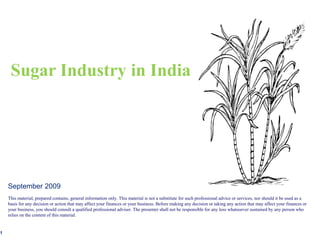 Sugar Industry in India




    September 2009
    This material, prepared contains, general information only. This material is not a substitute for such professional advice or services, nor should it be used as a
    basis for any decision or action that may affect your finances or your business. Before making any decision or taking any action that may affect your finances or
    your business, you should consult a qualified professional adviser. The presenter shall not be responsible for any loss whatsoever sustained by any person who
    relies on the content of this material.


1
 