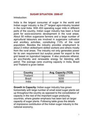 SUGAR SITUATION: 2006-07
Introduction:

India is the largest consumer of sugar in the world and
Indian sugar industry is the 2nd largest agro-industry located
in the rural India. With 453 operating sugar mills in different
parts of the country, Indian sugar industry has been a focal
point for socio-economic development in the rural areas.
About 50 million sugarcane farmers and a large number of
agricultural labourers are involved in sugarcane cultivation
and ancillary activities, constituting 7.5% of the rural
population. Besides the industry provides employment to
about 2 million skilled/semi skilled workers and others mostly
from the rural areas. The industry not only generates power
for its own requirement but surplus power for export to the
grid based on byproduct bagasse. It also produces ethanol,
an eco-friendly and renewable energy for blending with
petrol. The average cane crushing capacity in India, Brazil
and Thailand is given below:


         Country                  Avg. Capacity (TCD)
         Thailand                       10300
          Brazil                         9200
          India                          3500

Growth in Capacity: Indian sugar industry has grown
horizontally with large number of small sized sugar plants set
up throughout the country as opposed to the consolidation of
capacity in the rest of the important sugar producing
countries, where greater emphasis has been laid on larger
capacity of sugar plants. Following table gives the details
of impressive contribution of the Indian sugar industry to the
national economy.

                                                              1
 