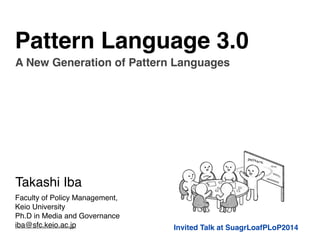 Pattern Language 3.0 
A New Generation of Pattern Languages 
Invited Talk at SuagrLoafPLoP2014 
Takashi Iba 
Faculty of Policy Management, ! 
Keio University! 
Ph.D in Media and Governance! 
iba@sfc.keio.ac.jp 
 