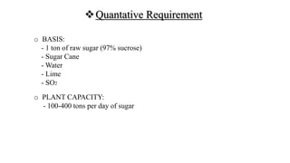 Quantative Requirement
o BASIS:
- 1 ton of raw sugar (97% sucrose)
- Sugar Cane
- Water
- Lime
- SO2
o PLANT CAPACITY:
- 100-400 tons per day of sugar
 