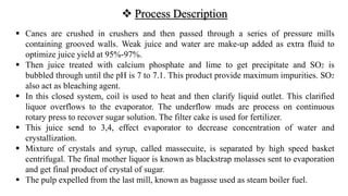  Process Description
 Canes are crushed in crushers and then passed through a series of pressure mills
containing grooved walls. Weak juice and water are make-up added as extra fluid to
optimize juice yield at 95%-97%.
 Then juice treated with calcium phosphate and lime to get precipitate and SO2 is
bubbled through until the pH is 7 to 7.1. This product provide maximum impurities. SO2
also act as bleaching agent.
 In this closed system, coil is used to heat and then clarify liquid outlet. This clarified
liquor overflows to the evaporator. The underflow muds are process on continuous
rotary press to recover sugar solution. The filter cake is used for fertilizer.
 This juice send to 3,4, effect evaporator to decrease concentration of water and
crystallization.
 Mixture of crystals and syrup, called massecuite, is separated by high speed basket
centrifugal. The final mother liquor is known as blackstrap molasses sent to evaporation
and get final product of crystal of sugar.
 The pulp expelled from the last mill, known as bagasse used as steam boiler fuel.
 