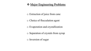  Major Engineering Problems
o Extraction of juice from cane
o Choice of flocculation agent
o Evaporation and crystallization
o Separation of crystals from syrup
o Inversion of sugar
 