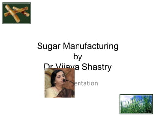 Sugar Manufacturing
by
Dr Vijaya Shastry
A Presentation

 