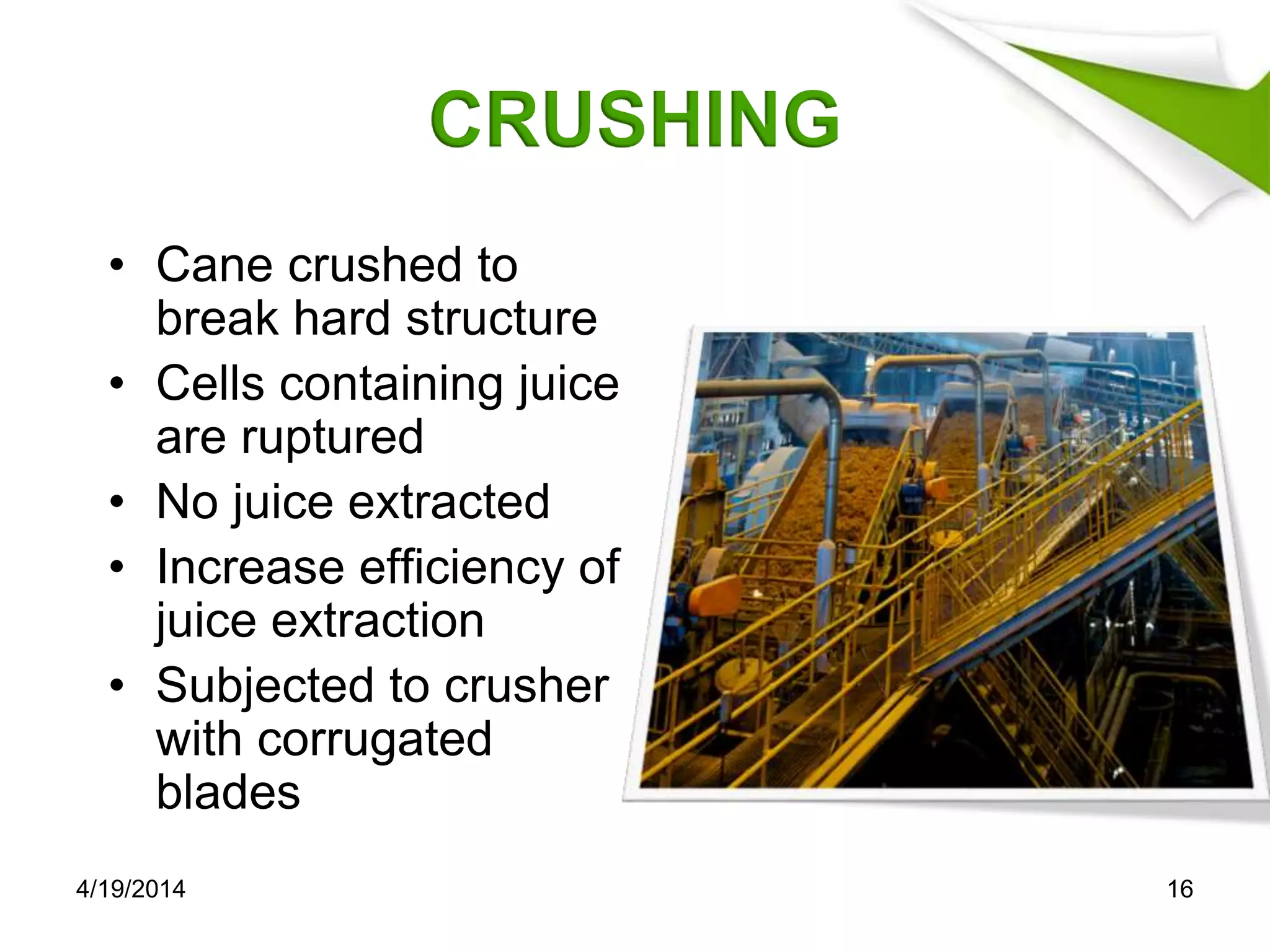 CRUSHING
• Cane crushed to
break hard structure
• Cells containing juice
are ruptured
• No juice extracted
• Increase efficiency of
juice extraction
• Subjected to crusher
with corrugated
blades
4/19/2014 16
 