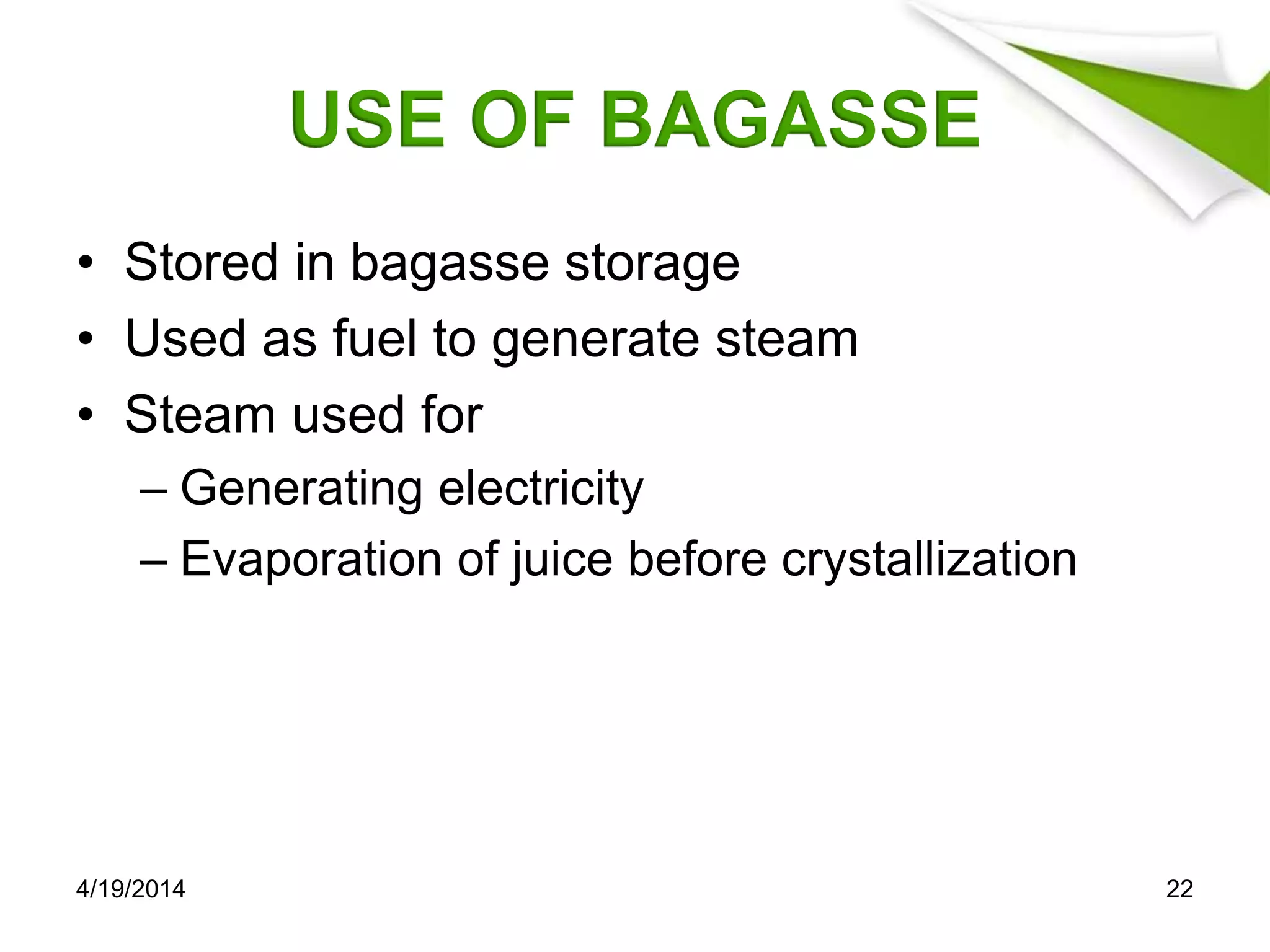 USE OF BAGASSE
• Stored in bagasse storage
• Used as fuel to generate steam
• Steam used for
– Generating electricity
– Evaporation of juice before crystallization
4/19/2014 22
 