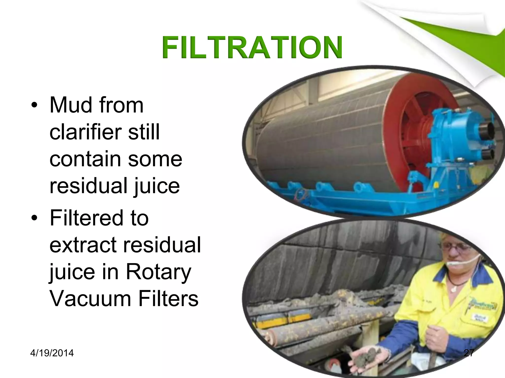 FILTRATION
• Mud from
clarifier still
contain some
residual juice
• Filtered to
extract residual
juice in Rotary
Vacuum Filters
4/19/2014 27
 
