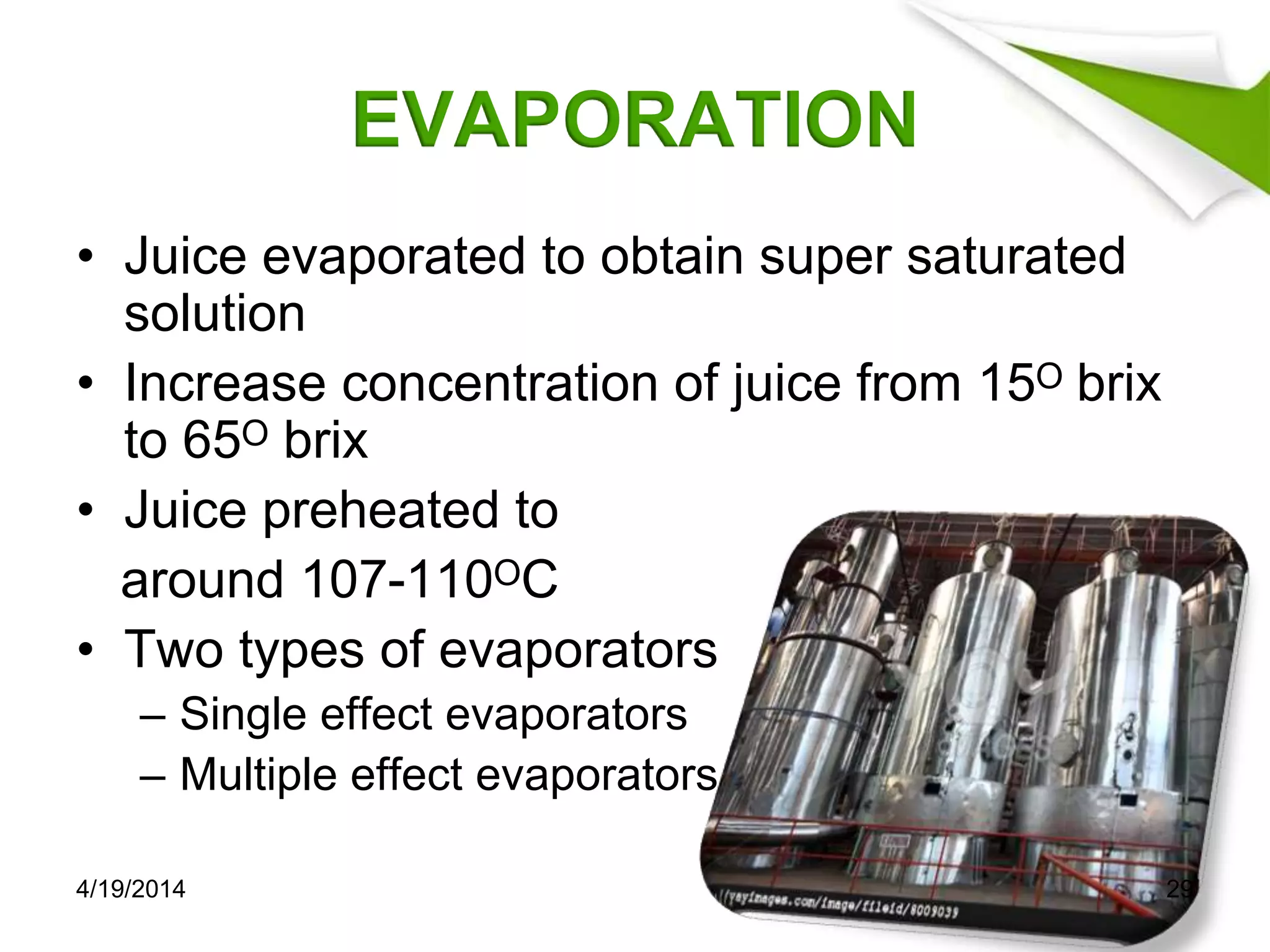 EVAPORATION
• Juice evaporated to obtain super saturated
solution
• Increase concentration of juice from 15ᴼ brix
to 65ᴼ brix
• Juice preheated to
around 107-110ᴼC
• Two types of evaporators
– Single effect evaporators
– Multiple effect evaporators
4/19/2014 29
 