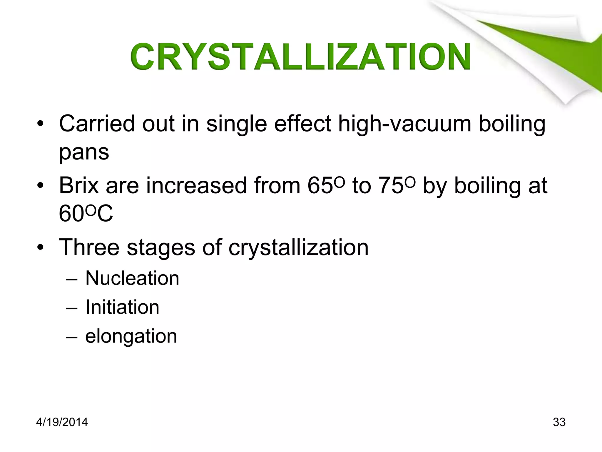 CRYSTALLIZATION
• Carried out in single effect high-vacuum boiling
pans
• Brix are increased from 65ᴼ to 75ᴼ by boiling at
60ᴼC
• Three stages of crystallization
– Nucleation
– Initiation
– elongation
4/19/2014 33
 