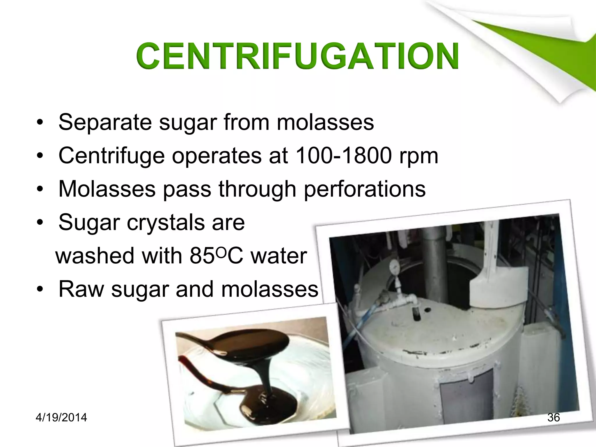CENTRIFUGATION
• Separate sugar from molasses
• Centrifuge operates at 100-1800 rpm
• Molasses pass through perforations
• Sugar crystals are
washed with 85ᴼC water
• Raw sugar and molasses
4/19/2014 36
 