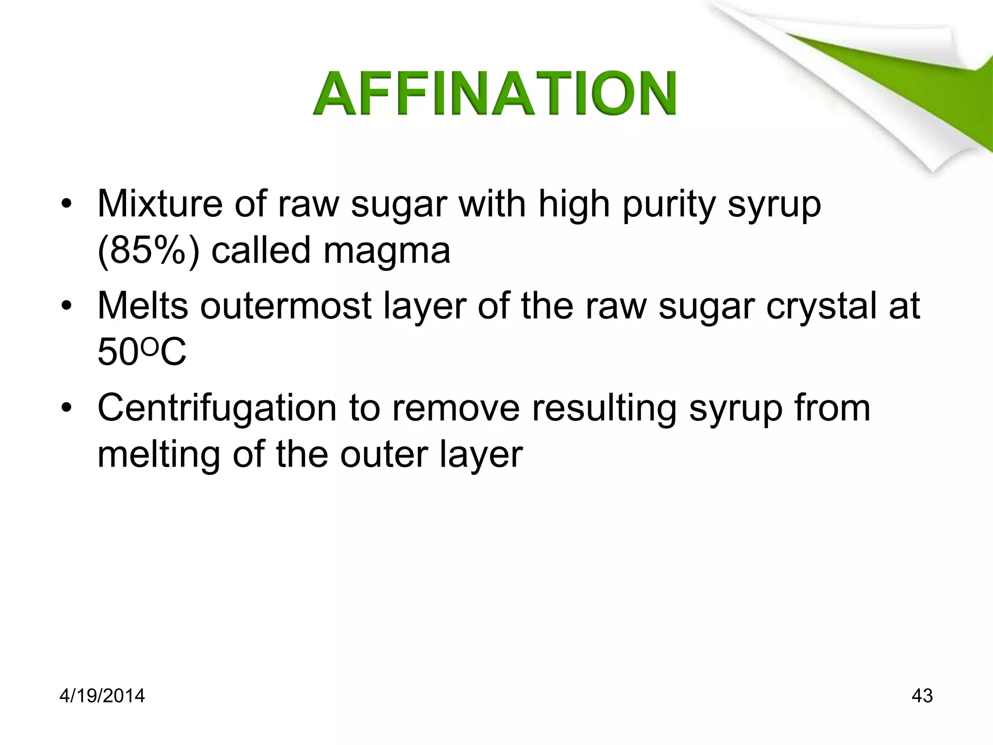 AFFINATION
• Mixture of raw sugar with high purity syrup
(85%) called magma
• Melts outermost layer of the raw sugar crystal at
50ᴼC
• Centrifugation to remove resulting syrup from
melting of the outer layer
4/19/2014 43
 