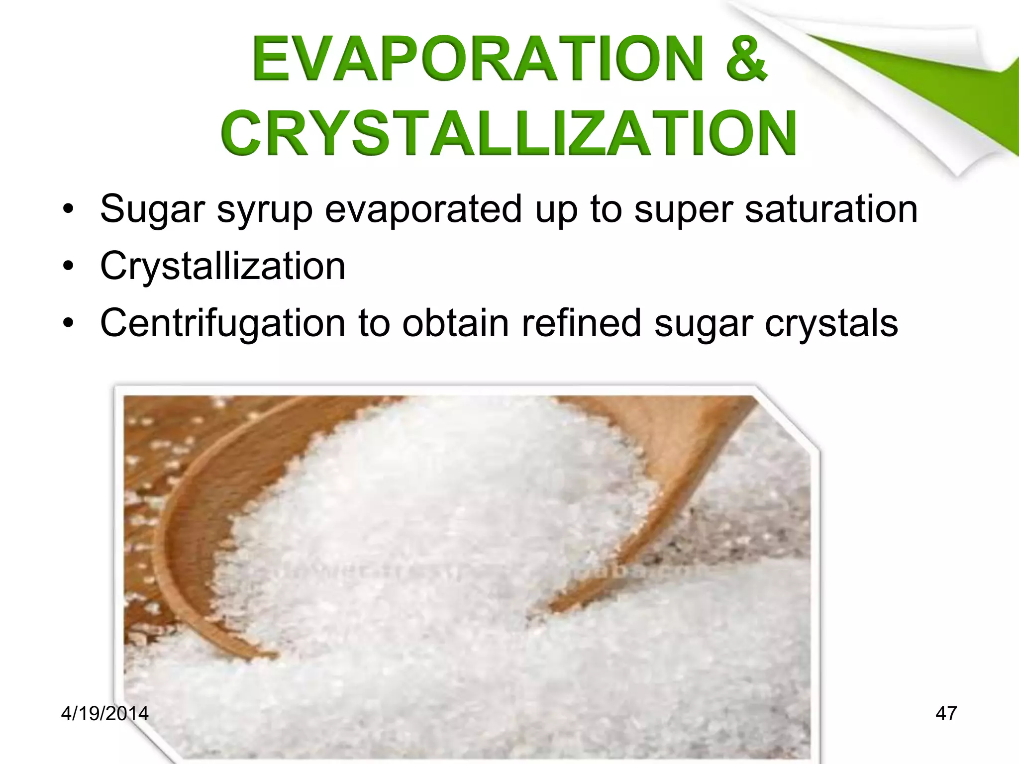 EVAPORATION &
CRYSTALLIZATION
• Sugar syrup evaporated up to super saturation
• Crystallization
• Centrifugation to obtain refined sugar crystals
4/19/2014 47
 
