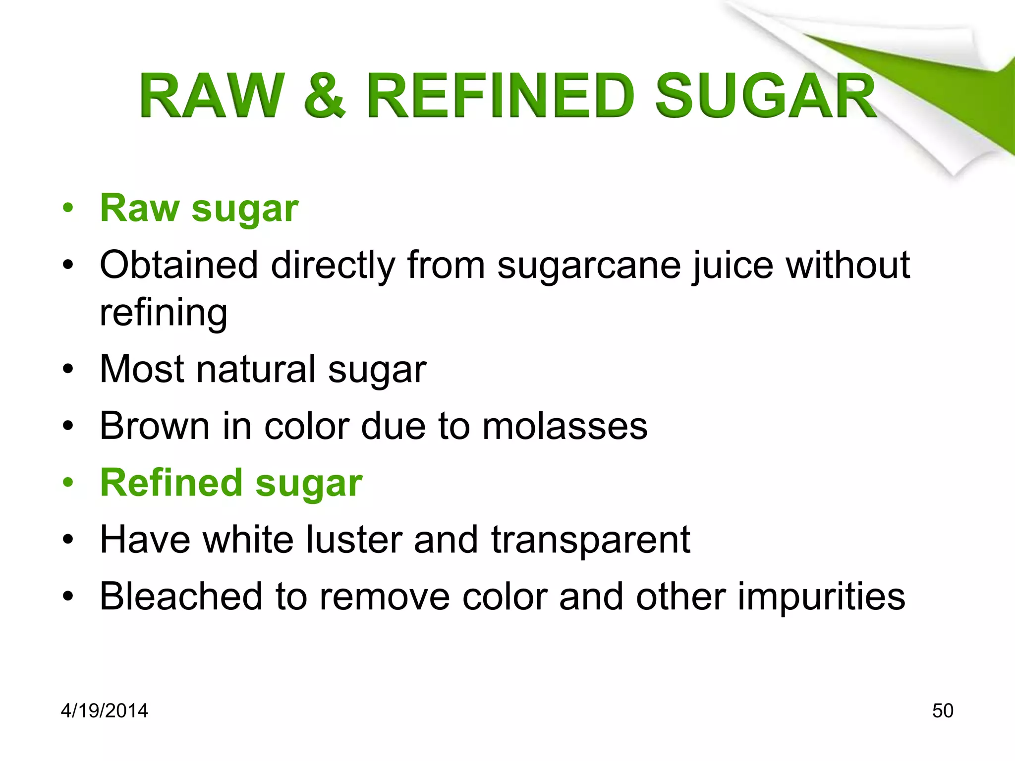 RAW & REFINED SUGAR
• Raw sugar
• Obtained directly from sugarcane juice without
refining
• Most natural sugar
• Brown in color due to molasses
• Refined sugar
• Have white luster and transparent
• Bleached to remove color and other impurities
4/19/2014 50
 