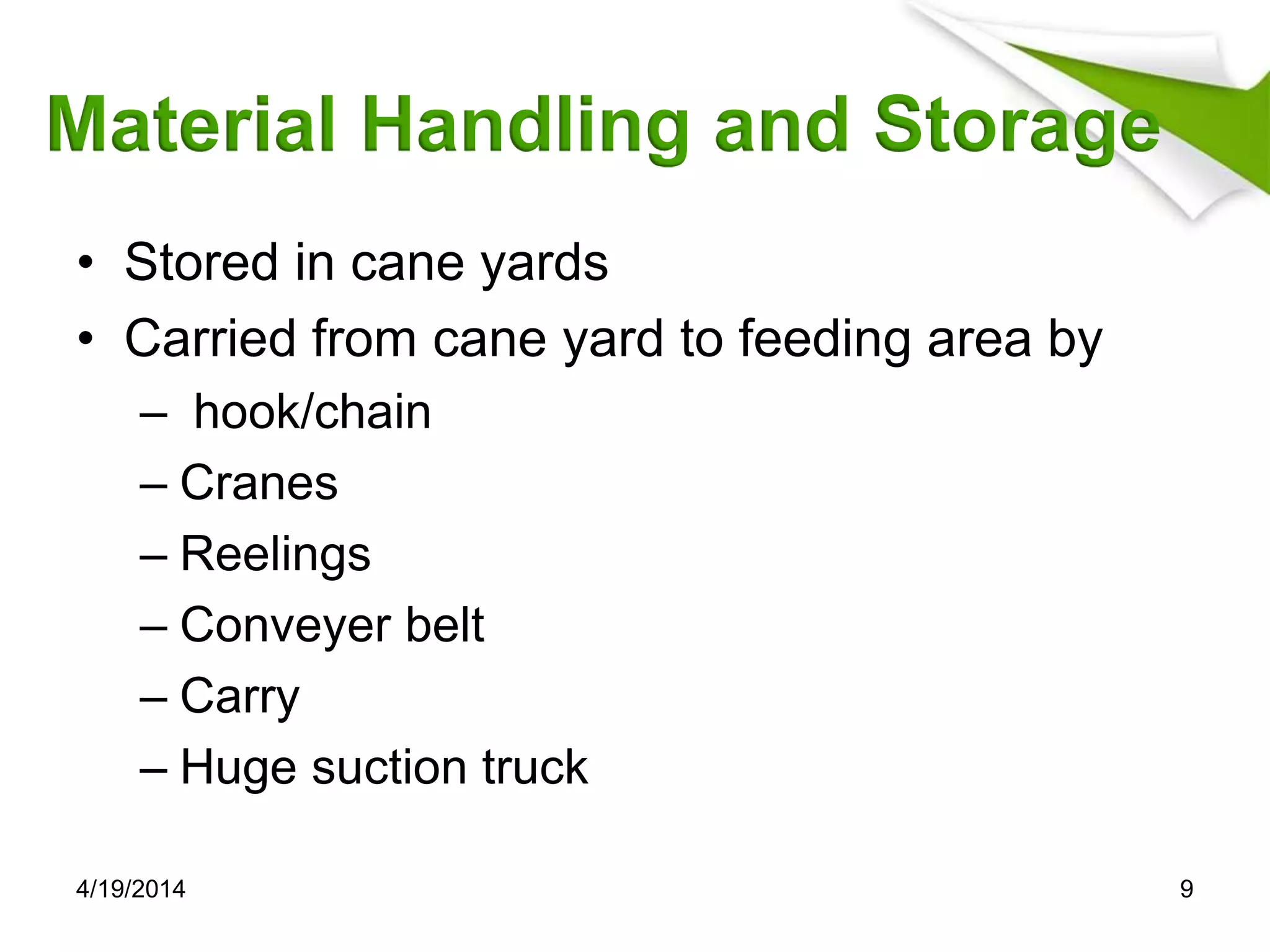 Material Handling and Storage
• Stored in cane yards
• Carried from cane yard to feeding area by
– hook/chain
– Cranes
– Reelings
– Conveyer belt
– Carry
– Huge suction truck
4/19/2014 9
 
