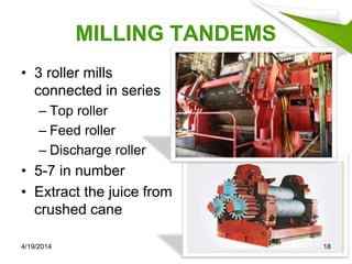 MILLING TANDEMS
• 3 roller mills
connected in series
– Top roller
– Feed roller
– Discharge roller
• 5-7 in number
• Extract the juice from
crushed cane
4/19/2014 18
 
