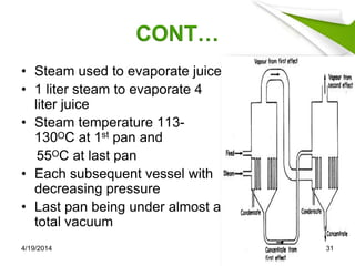 CONT…
• Steam used to evaporate juice
• 1 liter steam to evaporate 4
liter juice
• Steam temperature 113-
130ᴼC at 1st pan and
55ᴼC at last pan
• Each subsequent vessel with
decreasing pressure
• Last pan being under almost a
total vacuum
4/19/2014 31
 