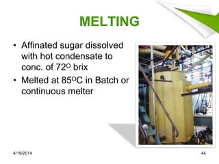 MELTING
• Affinated sugar dissolved
with hot condensate to
conc. of 72ᴼ brix
• Melted at 85ᴼC in Batch or
continuous melter
4/19/2014 44
 