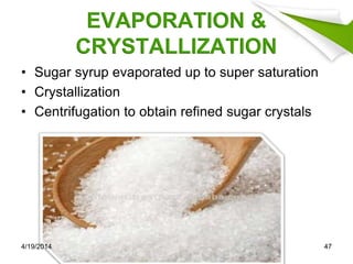EVAPORATION &
CRYSTALLIZATION
• Sugar syrup evaporated up to super saturation
• Crystallization
• Centrifugation to obtain refined sugar crystals
4/19/2014 47
 