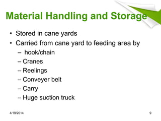 Material Handling and Storage
• Stored in cane yards
• Carried from cane yard to feeding area by
– hook/chain
– Cranes
– Reelings
– Conveyer belt
– Carry
– Huge suction truck
4/19/2014 9
 
