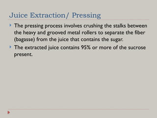 Juice Extraction/ Pressing
 The pressing process involves crushing the stalks between
the heavy and grooved metal rollers to separate the fiber
(bagasse) from the juice that contains the sugar.
 The extracted juice contains 95% or more of the sucrose
present.
 