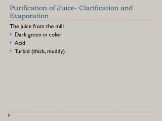 Purification of Juice- Clarification and
Evaporation
The juice from the mill
 Dark green in color
 Acid
 Turbid (thick, muddy)
 