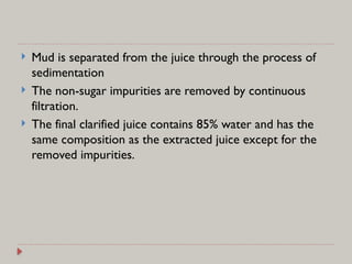  Mud is separated from the juice through the process of
sedimentation
 The non-sugar impurities are removed by continuous
filtration.
 The final clarified juice contains 85% water and has the
same composition as the extracted juice except for the
removed impurities.
 