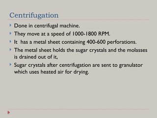 Centrifugation
 Done in centrifugal machine.
 They move at a speed of 1000-1800 RPM.
 It has a metal sheet containing 400-600 perforations.
 The metal sheet holds the sugar crystals and the molasses
is drained out of it,
 Sugar crystals after centrifugation are sent to granulator
which uses heated air for drying.
 