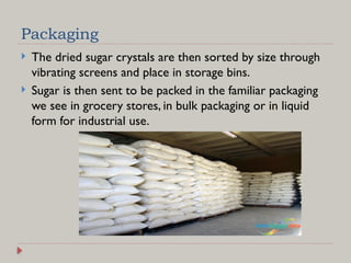Packaging
 The dried sugar crystals are then sorted by size through
vibrating screens and place in storage bins.
 Sugar is then sent to be packed in the familiar packaging
we see in grocery stores, in bulk packaging or in liquid
form for industrial use.
 