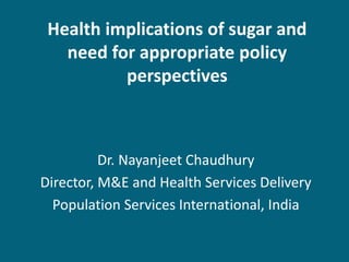 Health implications of sugar and
need for appropriate policy
perspectives
Dr. Nayanjeet Chaudhury
Director, M&E and Health Services Delivery
Population Services International, India
 