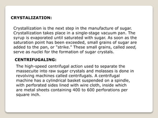 CRYSTALIZATION:
Crystallization is the next step in the manufacture of sugar.
Crystallization takes place in a single-stage vacuum pan. The
syrup is evaporated until saturated with sugar. As soon as the
saturation point has been exceeded, small grains of sugar are
added to the pan, or "strike." These small grains, called seed,
serve as nuclei for the formation of sugar crystals.
CENTRIFUGALING:
The high-speed centrifugal action used to separate the
massecuite into raw sugar crystals and molasses is done in
revolving machines called centrifugals. A centrifugal
machine has a cylindrical basket suspended on a spindle,
with perforated sides lined with wire cloth, inside which
are metal sheets containing 400 to 600 perforations per
square inch.
 