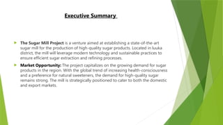 Executive Summary
 The Sugar Mill Project is a venture aimed at establishing a state-of-the-art
sugar mill for the production of high-quality sugar products. Located in luuka
district, the mill will leverage modern technology and sustainable practices to
ensure efficient sugar extraction and refining processes.
 Market Opportunity: The project capitalizes on the growing demand for sugar
products in the region. With the global trend of increasing health-consciousness
and a preference for natural sweeteners, the demand for high-quality sugar
remains strong. The mill is strategically positioned to cater to both the domestic
and export markets.
 