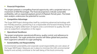  Financial Projections
The project presents a compelling financial opportunity, with a projected return on
investment of [ROI Percentage]. The financial projections indicate sustainable
profitability, with an expected payback period of [Payback Period] years. The break-
even analysis underscores the potential for success.
 Competitive Advantage
The Sugar Mill Project distinguishes itself by combining advanced technology with
eco-friendly practices, positioning it as a responsible and forward-thinking venture.
Leveraging a highly skilled team of experts and a commitment to quality, the mill
aims to outperform competitors in the region
 Operational Excellence
The project emphasizes operational efficiency, quality control, and adherence to
safety standards. The sugar production process will follow global best practices,
from sugarcane cultivation to sugar packaging.
 Sustainability and Responsibility
Environmental sustainability and corporate social responsibility are core values of
the Sugar Mill Project. Measures are in place to minimize the mill's environmental
footprint and actively contribute to the well-being of the local community.
 