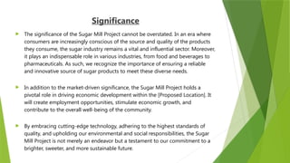 Significance
 The significance of the Sugar Mill Project cannot be overstated. In an era where
consumers are increasingly conscious of the source and quality of the products
they consume, the sugar industry remains a vital and influential sector. Moreover,
it plays an indispensable role in various industries, from food and beverages to
pharmaceuticals. As such, we recognize the importance of ensuring a reliable
and innovative source of sugar products to meet these diverse needs.
 In addition to the market-driven significance, the Sugar Mill Project holds a
pivotal role in driving economic development within the [Proposed Location]. It
will create employment opportunities, stimulate economic growth, and
contribute to the overall well-being of the community.
 By embracing cutting-edge technology, adhering to the highest standards of
quality, and upholding our environmental and social responsibilities, the Sugar
Mill Project is not merely an endeavor but a testament to our commitment to a
brighter, sweeter, and more sustainable future.
 