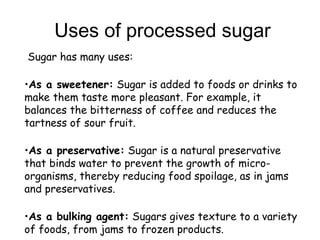 Uses of processed sugar
 Sugar has many uses:
•As a sweetener: Sugar is added to foods or drinks to
make them taste more pleasant. For example, it
balances the bitterness of coffee and reduces the
tartness of sour fruit.
•As a preservative: Sugar is a natural preservative
that binds water to prevent the growth of micro-
organisms, thereby reducing food spoilage, as in jams
and preservatives.
•As a bulking agent: Sugars gives texture to a variety
of foods, from jams to frozen products.
 