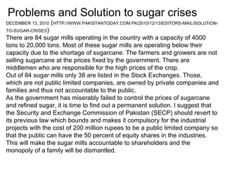 Problems and Solution to sugar crises
DECEMBER 13, 2010 (HTTP://WWW.PAKISTANTODAY.COM.PK/2010/12/13/EDITORS-MAIL/SOLUTION-
TO-SUGAR-CRISES)
There are 84 sugar mills operating in the country with a capacity of 4000
tons to 20,000 tons. Most of these sugar mills are operating below their
capacity due to the shortage of sugarcane. The farmers and growers are not
selling sugarcane at the prices fixed by the government. There are
middlemen who are responsible for the high prices of the crop.
Out of 84 sugar mills only 38 are listed in the Stock Exchanges. Those,
which are not public limited companies, are owned by private companies and
families and thus not accountable to the public.
As the government has miserably failed to control the prices of sugarcane
and refined sugar, it is time to find out a permanent solution. I suggest that
the Security and Exchange Commission of Pakistan (SECP) should revert to
its previous law which bounds and makes it compulsory for the industrial
projects with the cost of 200 million rupees to be a public limited company so
that the public can have the 50 percent of equity shares in the industries.
This will make the sugar mills accountable to shareholders and the
monopoly of a family will be dismantled.
 